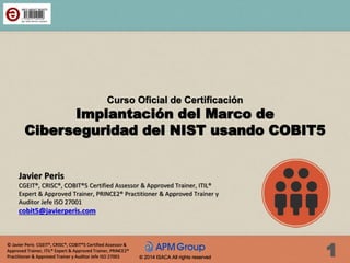 © Javier Peris CGEIT®, CRISC®, COBIT®5 Certified Assessor &
Approved Trainer, ITIL® Expert & Approved Trainer, PRINCE2®
Practitioner & Approved Trainer y Auditor Jefe ISO 27001 1© 2014 ISACA All rights reserved
Curso Oficial de Certificación
Implantación del Marco de
Ciberseguridad del NIST usando COBIT5
Javier Peris
CGEIT®, CRISC®, COBIT®5 Certified Assessor & Approved Trainer, ITIL®
Expert & Approved Trainer, PRINCE2® Practitioner & Approved Trainer y
Auditor Jefe ISO 27001
cobit5@javierperis.com
 