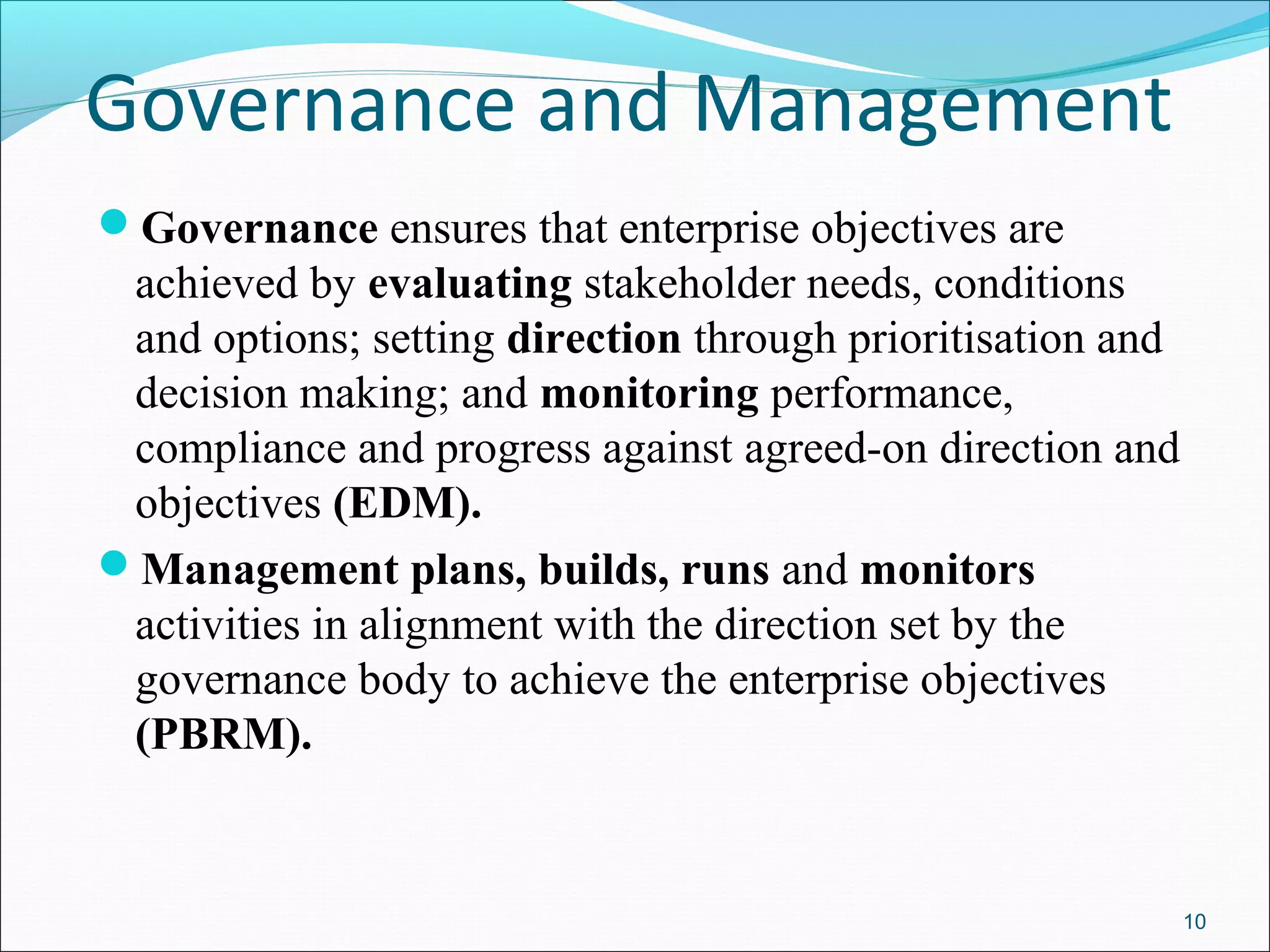 Governance and Management
Governance ensures that enterprise objectives are
achieved by evaluating stakeholder needs, conditions
and options; setting direction through prioritisation and
decision making; and monitoring performance,
compliance and progress against agreed-on direction and
objectives (EDM).
Management plans, builds, runs and monitors
activities in alignment with the direction set by the
governance body to achieve the enterprise objectives
(PBRM).
10
 