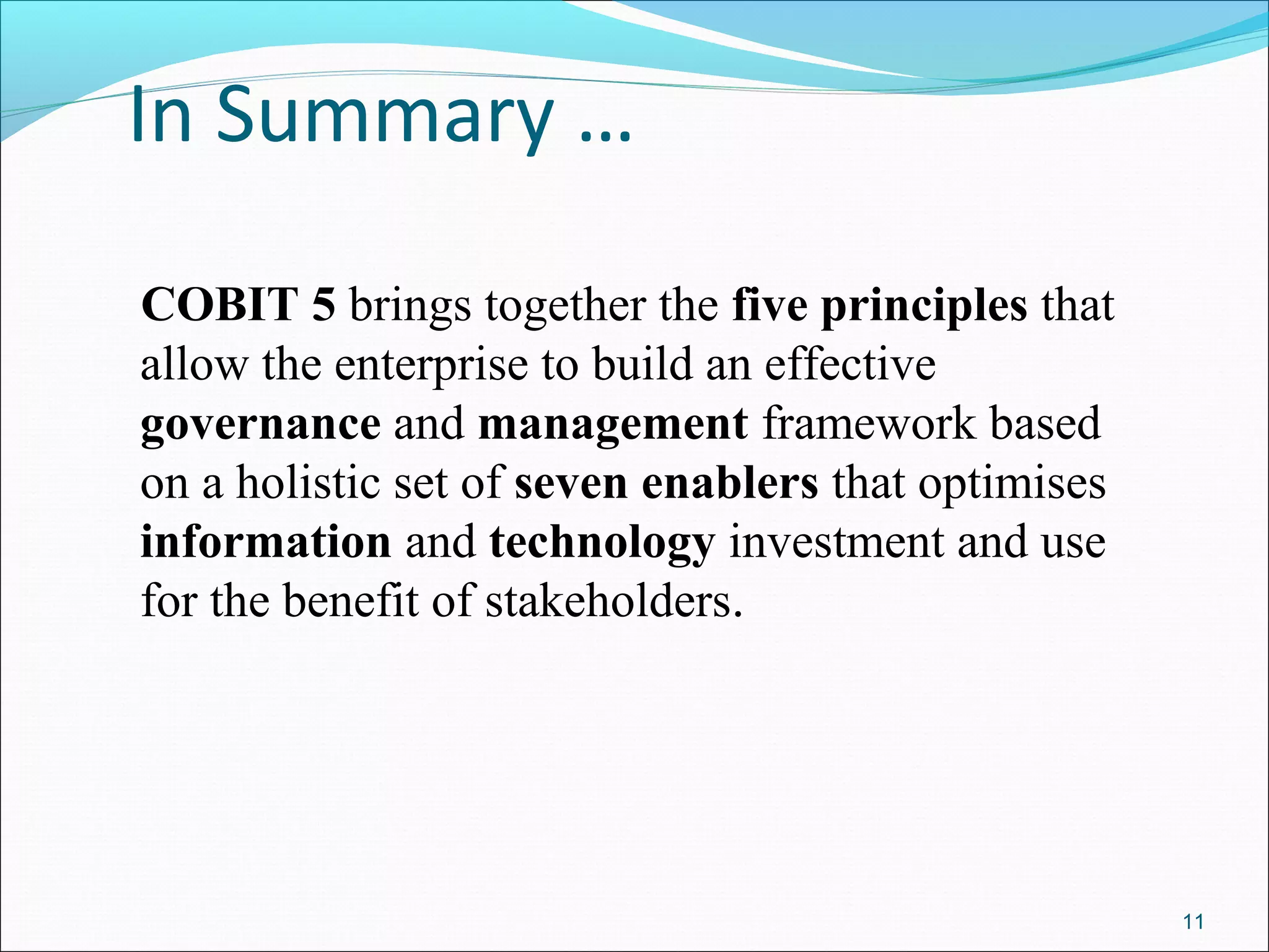 In Summary …
COBIT 5 brings together the five principles that
allow the enterprise to build an effective
governance and management framework based
on a holistic set of seven enablers that optimises
information and technology investment and use
for the benefit of stakeholders.
11
 