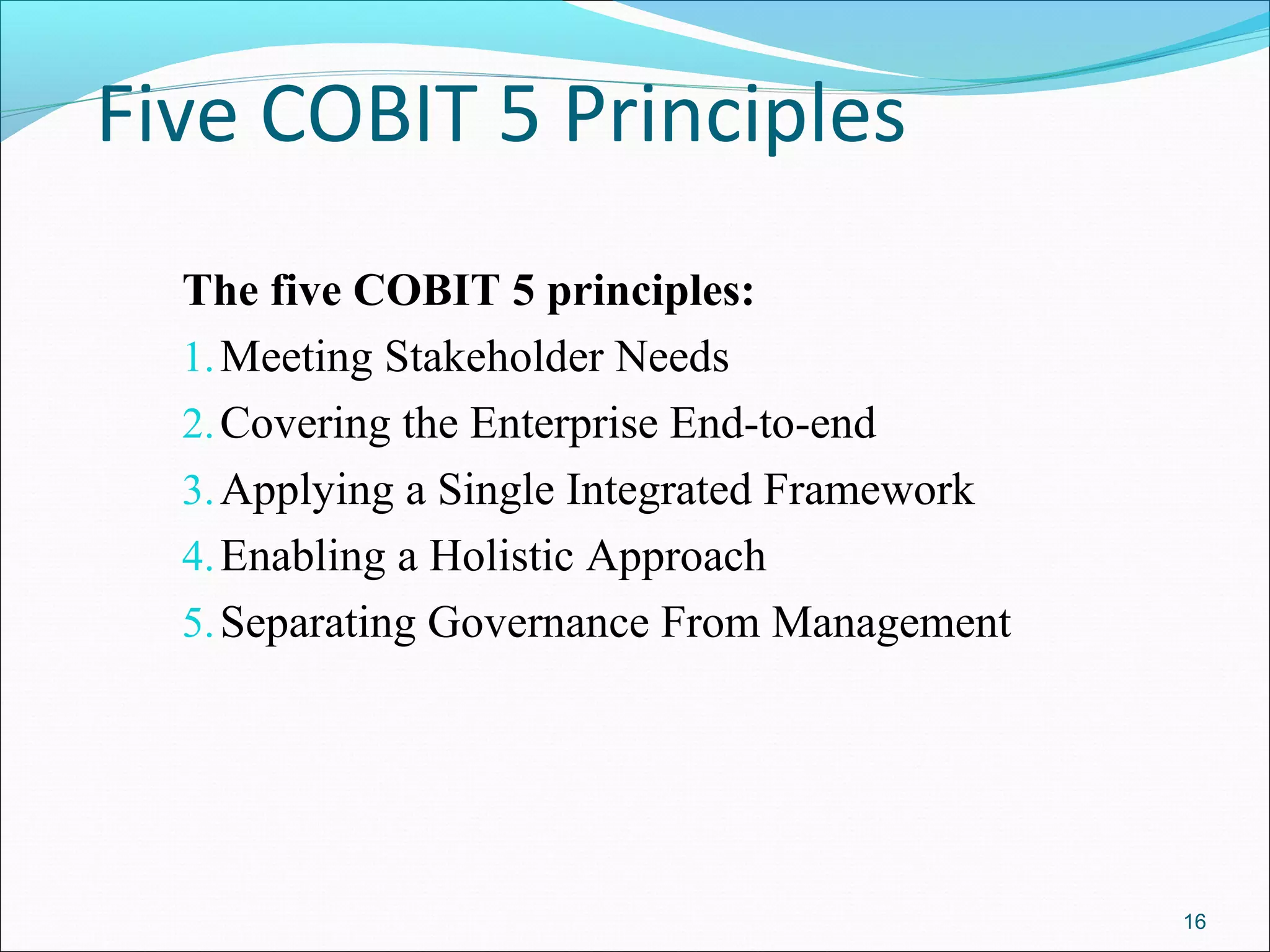 Five COBIT 5 Principles
The five COBIT 5 principles:
1.Meeting Stakeholder Needs
2.Covering the Enterprise End-to-end
3.Applying a Single Integrated Framework
4.Enabling a Holistic Approach
5.Separating Governance From Management
16
 