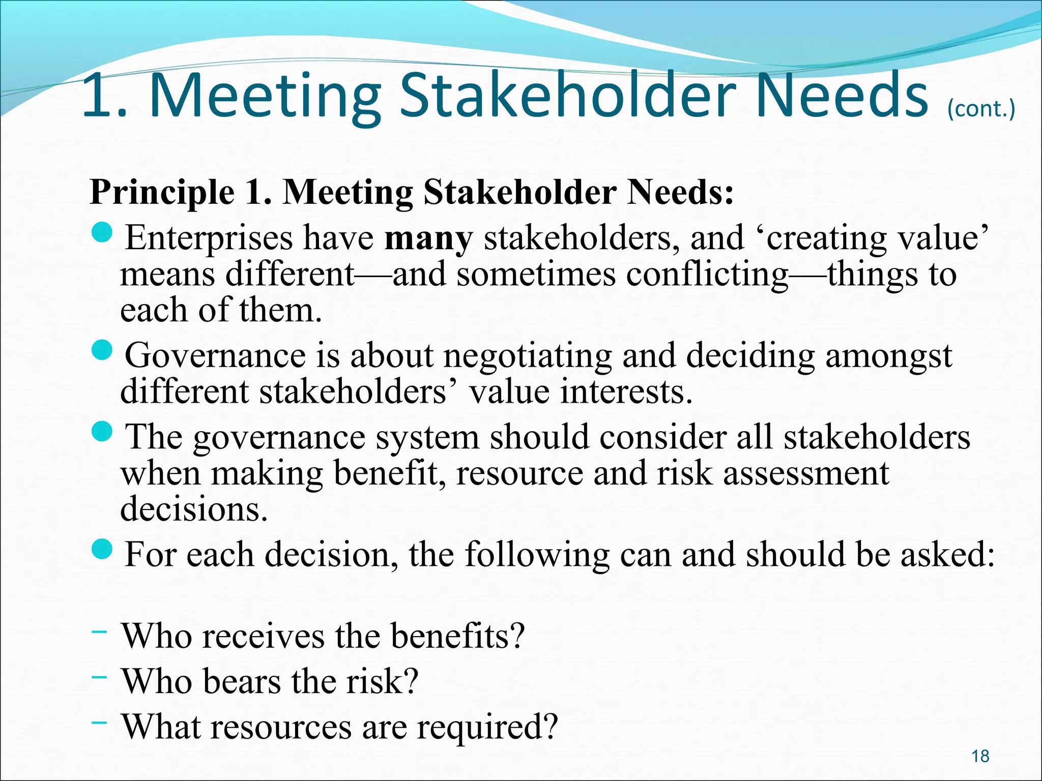 1. Meeting Stakeholder Needs (cont.)
Principle 1. Meeting Stakeholder Needs:
Enterprises have many stakeholders, and ‘creating value’
means different—and sometimes conflicting—things to
each of them.
Governance is about negotiating and deciding amongst
different stakeholders’ value interests.
The governance system should consider all stakeholders
when making benefit, resource and risk assessment
decisions.
For each decision, the following can and should be asked:
­ Who receives the benefits?
­ Who bears the risk?
­ What resources are required?
18
 
