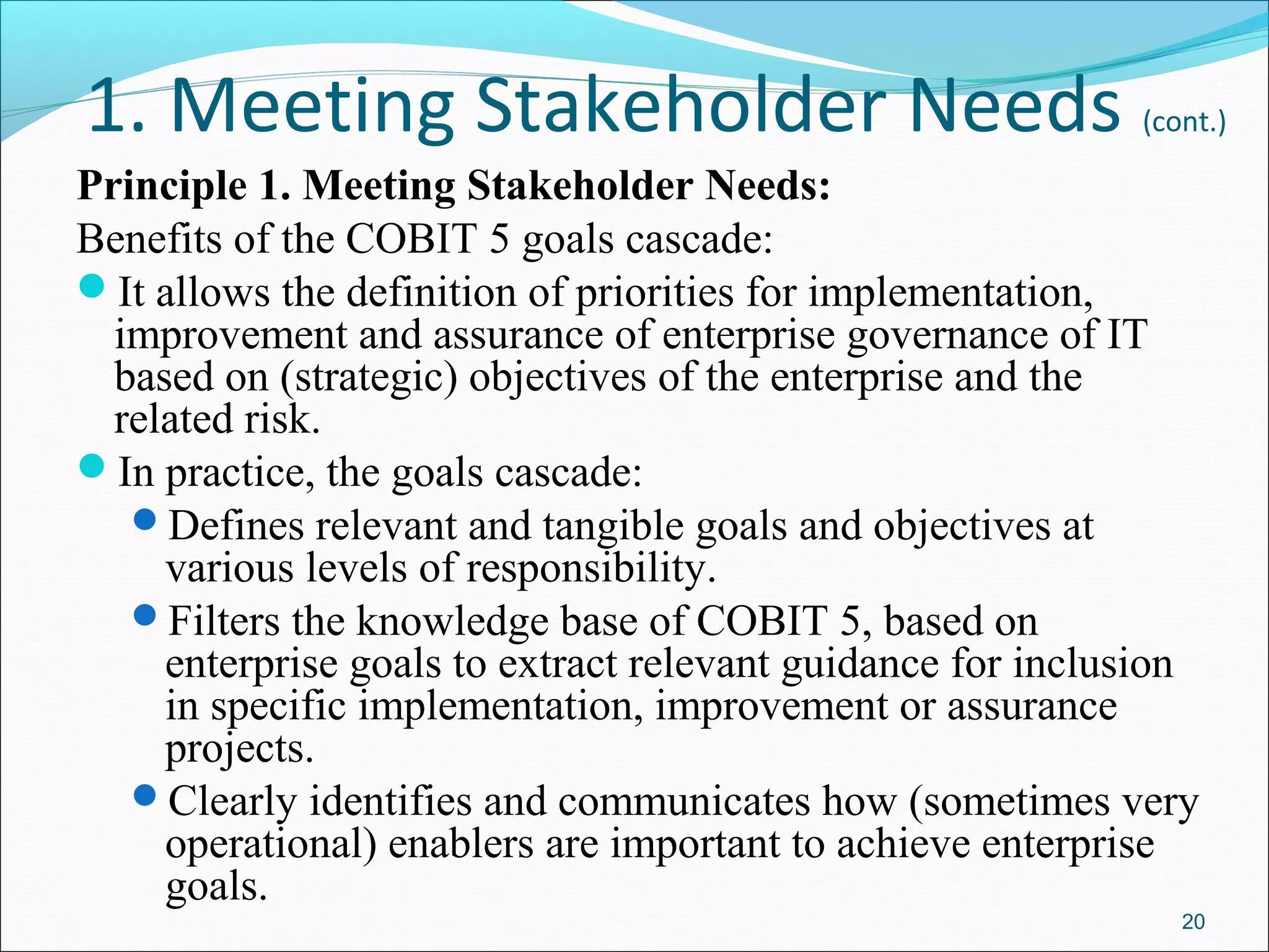1. Meeting Stakeholder Needs (cont.)
Principle 1. Meeting Stakeholder Needs:
Benefits of the COBIT 5 goals cascade:
It allows the definition of priorities for implementation,
improvement and assurance of enterprise governance of IT
based on (strategic) objectives of the enterprise and the
related risk.
In practice, the goals cascade:
Defines relevant and tangible goals and objectives at
various levels of responsibility.
Filters the knowledge base of COBIT 5, based on
enterprise goals to extract relevant guidance for inclusion
in specific implementation, improvement or assurance
projects.
Clearly identifies and communicates how (sometimes very
operational) enablers are important to achieve enterprise
goals.
20
 