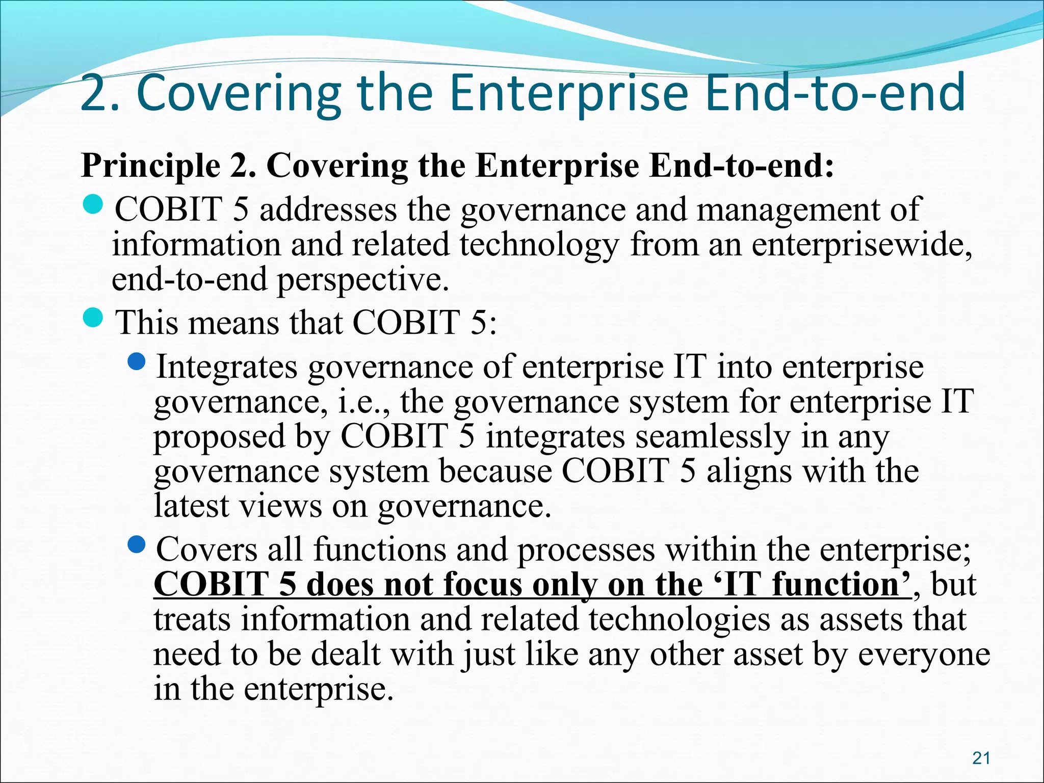 2. Covering the Enterprise End-to-end
Principle 2. Covering the Enterprise End-to-end:
COBIT 5 addresses the governance and management of
information and related technology from an enterprisewide,
end-to-end perspective.
This means that COBIT 5:
Integrates governance of enterprise IT into enterprise
governance, i.e., the governance system for enterprise IT
proposed by COBIT 5 integrates seamlessly in any
governance system because COBIT 5 aligns with the
latest views on governance.
Covers all functions and processes within the enterprise;
COBIT 5 does not focus only on the ‘IT function’, but
treats information and related technologies as assets that
need to be dealt with just like any other asset by everyone
in the enterprise.
21
 