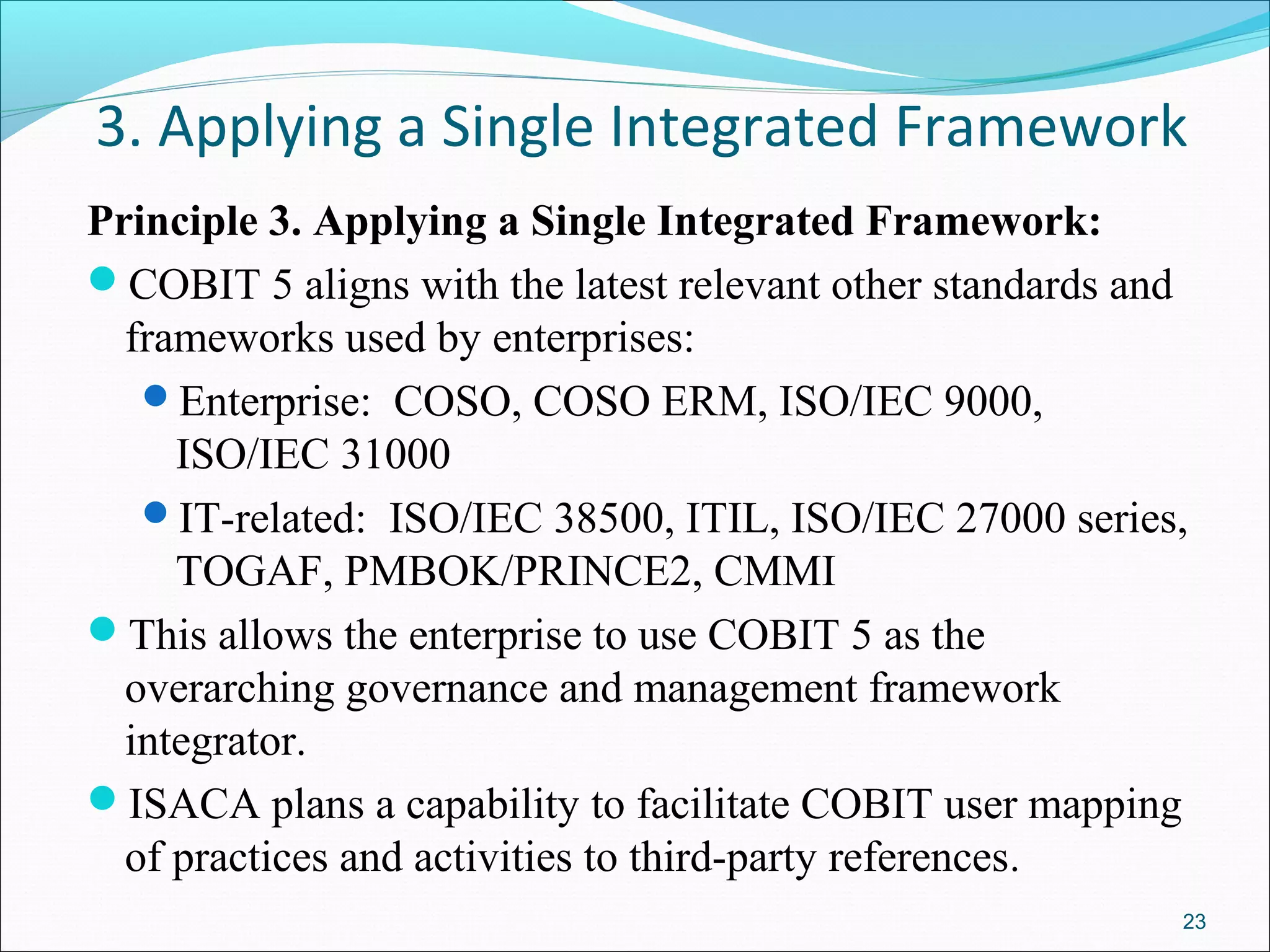 3. Applying a Single Integrated Framework
Principle 3. Applying a Single Integrated Framework:
COBIT 5 aligns with the latest relevant other standards and
frameworks used by enterprises:
Enterprise: COSO, COSO ERM, ISO/IEC 9000,
ISO/IEC 31000
IT-related: ISO/IEC 38500, ITIL, ISO/IEC 27000 series,
TOGAF, PMBOK/PRINCE2, CMMI
This allows the enterprise to use COBIT 5 as the
overarching governance and management framework
integrator.
ISACA plans a capability to facilitate COBIT user mapping
of practices and activities to third-party references.
23
 