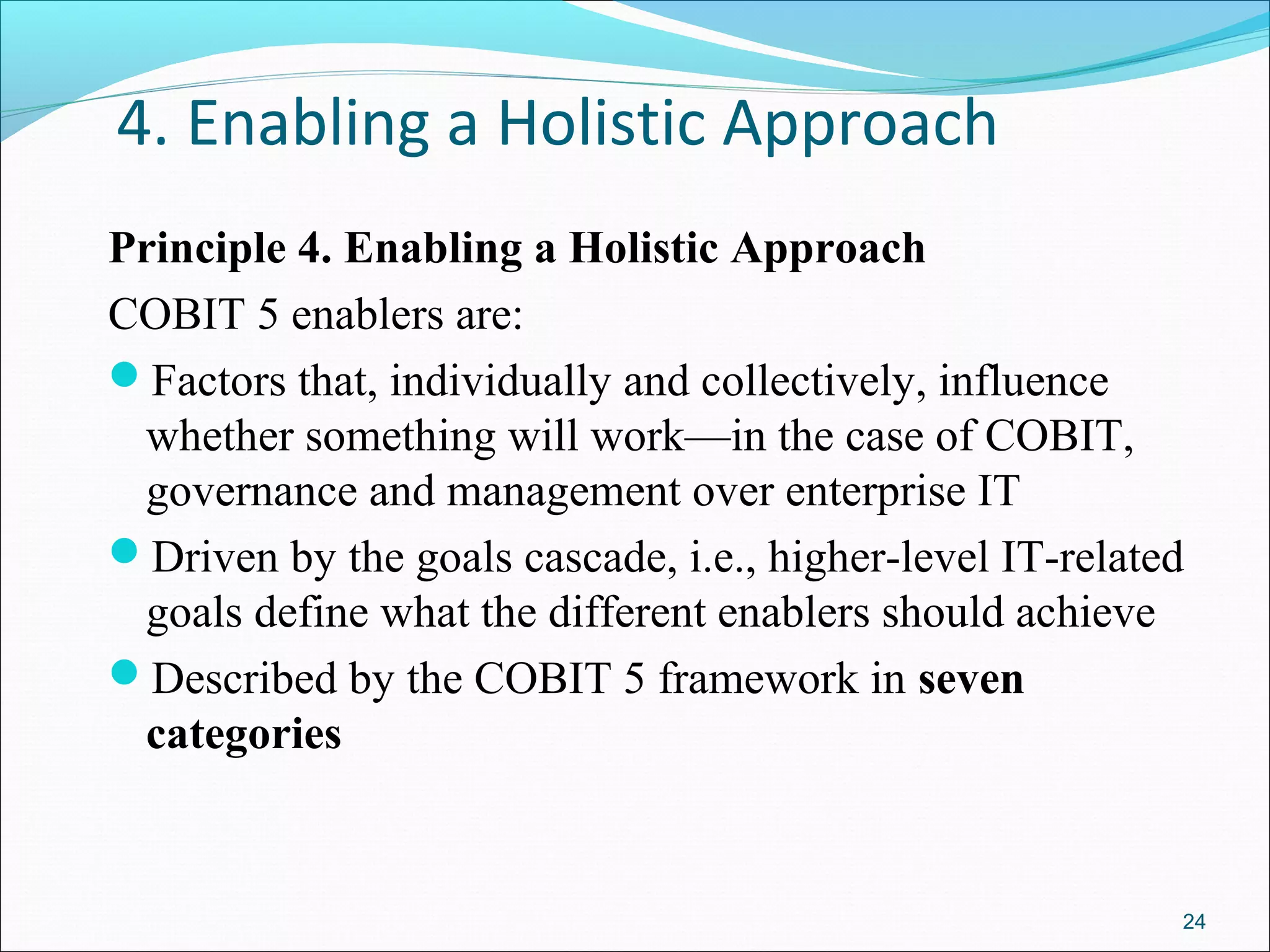 4. Enabling a Holistic Approach
Principle 4. Enabling a Holistic Approach
COBIT 5 enablers are:
Factors that, individually and collectively, influence
whether something will work—in the case of COBIT,
governance and management over enterprise IT
Driven by the goals cascade, i.e., higher-level IT-related
goals define what the different enablers should achieve
Described by the COBIT 5 framework in seven
categories
24
 
