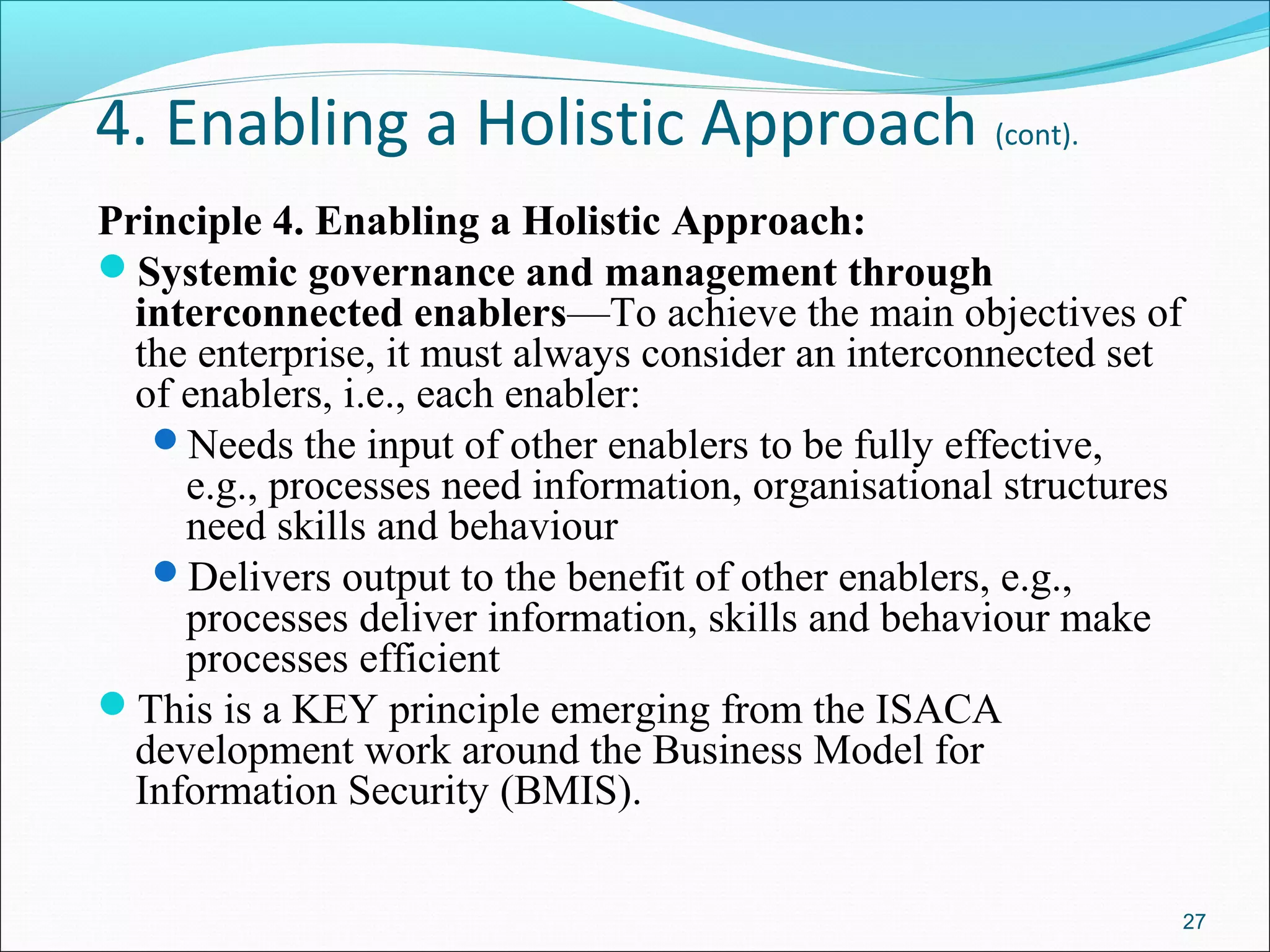 4. Enabling a Holistic Approach (cont).
Principle 4. Enabling a Holistic Approach:
Systemic governance and management through
interconnected enablers—To achieve the main objectives of
the enterprise, it must always consider an interconnected set
of enablers, i.e., each enabler:
Needs the input of other enablers to be fully effective,
e.g., processes need information, organisational structures
need skills and behaviour
Delivers output to the benefit of other enablers, e.g.,
processes deliver information, skills and behaviour make
processes efficient
This is a KEY principle emerging from the ISACA
development work around the Business Model for
Information Security (BMIS).
27
 