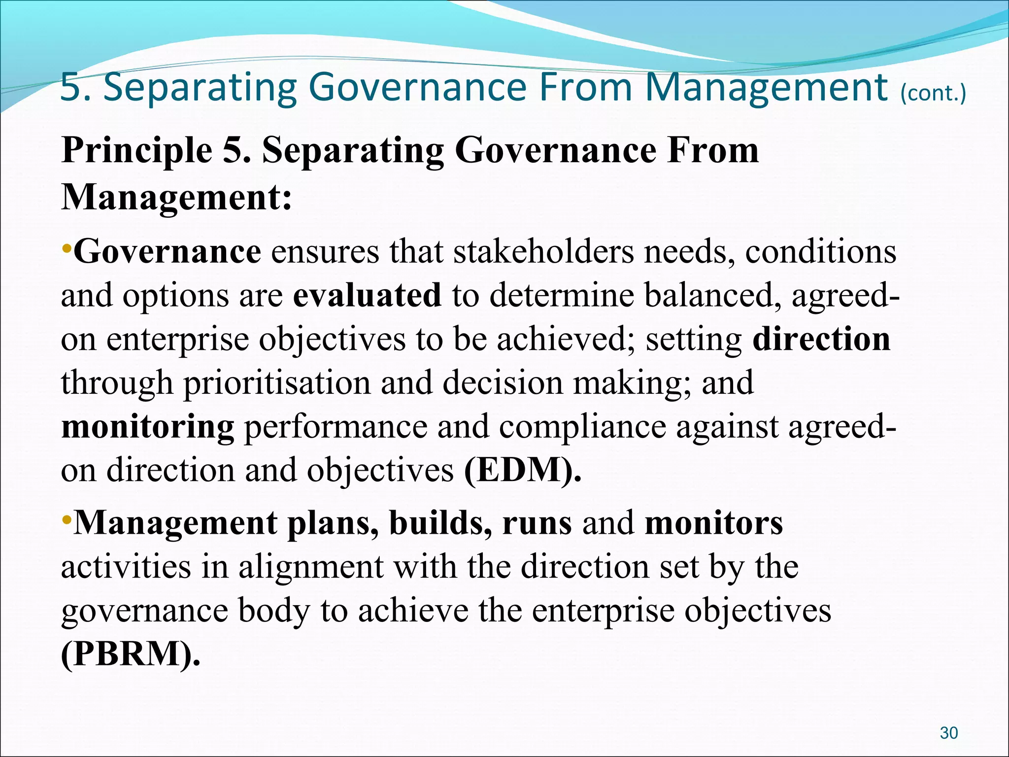 5. Separating Governance From Management (cont.)
Principle 5. Separating Governance From
Management:
•Governance ensures that stakeholders needs, conditions
and options are evaluated to determine balanced, agreed-
on enterprise objectives to be achieved; setting direction
through prioritisation and decision making; and
monitoring performance and compliance against agreed-
on direction and objectives (EDM).
•Management plans, builds, runs and monitors
activities in alignment with the direction set by the
governance body to achieve the enterprise objectives
(PBRM).
30
 