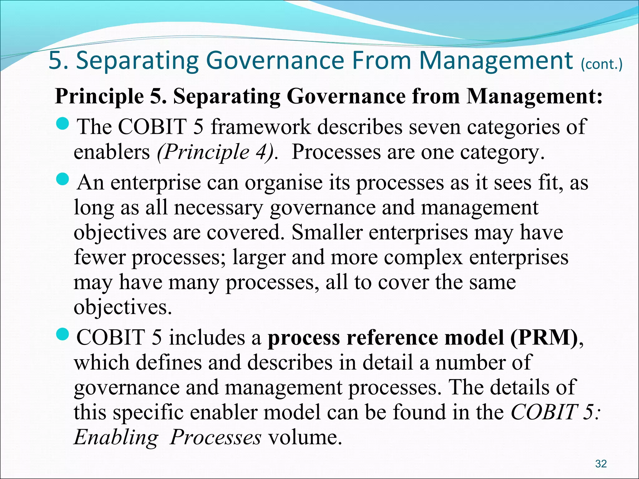 5. Separating Governance From Management (cont.)
Principle 5. Separating Governance from Management:
The COBIT 5 framework describes seven categories of
enablers (Principle 4). Processes are one category.
An enterprise can organise its processes as it sees fit, as
long as all necessary governance and management
objectives are covered. Smaller enterprises may have
fewer processes; larger and more complex enterprises
may have many processes, all to cover the same
objectives.
COBIT 5 includes a process reference model (PRM),
which defines and describes in detail a number of
governance and management processes. The details of
this specific enabler model can be found in the COBIT 5:
Enabling Processes volume.
32
 