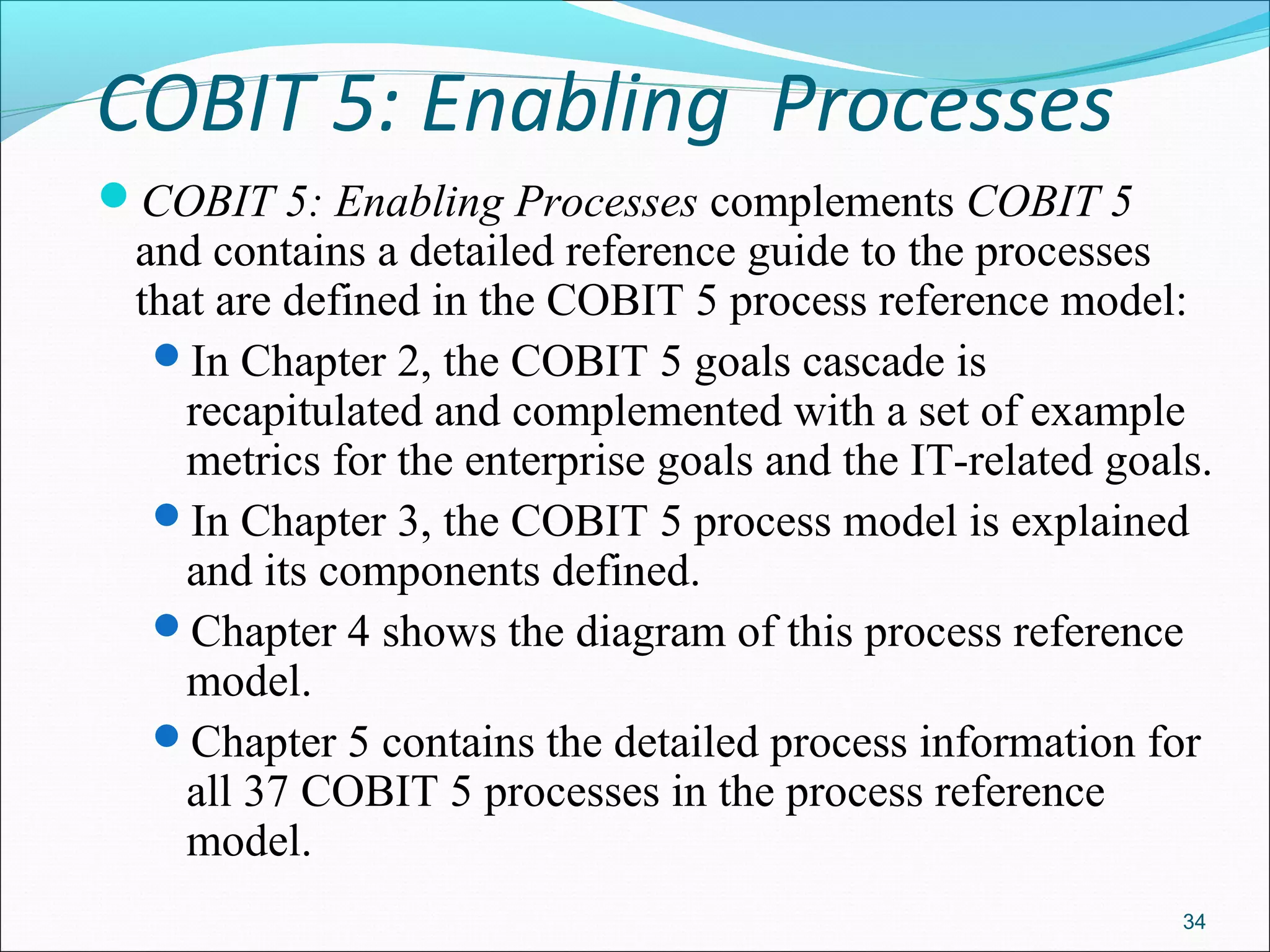 COBIT 5: Enabling Processes
COBIT 5: Enabling Processes complements COBIT 5
and contains a detailed reference guide to the processes
that are defined in the COBIT 5 process reference model:
In Chapter 2, the COBIT 5 goals cascade is
recapitulated and complemented with a set of example
metrics for the enterprise goals and the IT-related goals.
In Chapter 3, the COBIT 5 process model is explained
and its components defined.
Chapter 4 shows the diagram of this process reference
model.
Chapter 5 contains the detailed process information for
all 37 COBIT 5 processes in the process reference
model.
34
 