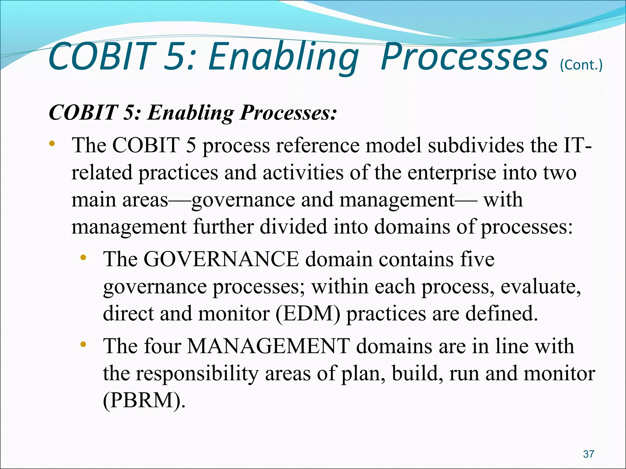 COBIT 5: Enabling Processes (Cont.)
COBIT 5: Enabling Processes:
• The COBIT 5 process reference model subdivides the IT-
related practices and activities of the enterprise into two
main areas—governance and management— with
management further divided into domains of processes:
• The GOVERNANCE domain contains five
governance processes; within each process, evaluate,
direct and monitor (EDM) practices are defined.
• The four MANAGEMENT domains are in line with
the responsibility areas of plan, build, run and monitor
(PBRM).
37
 