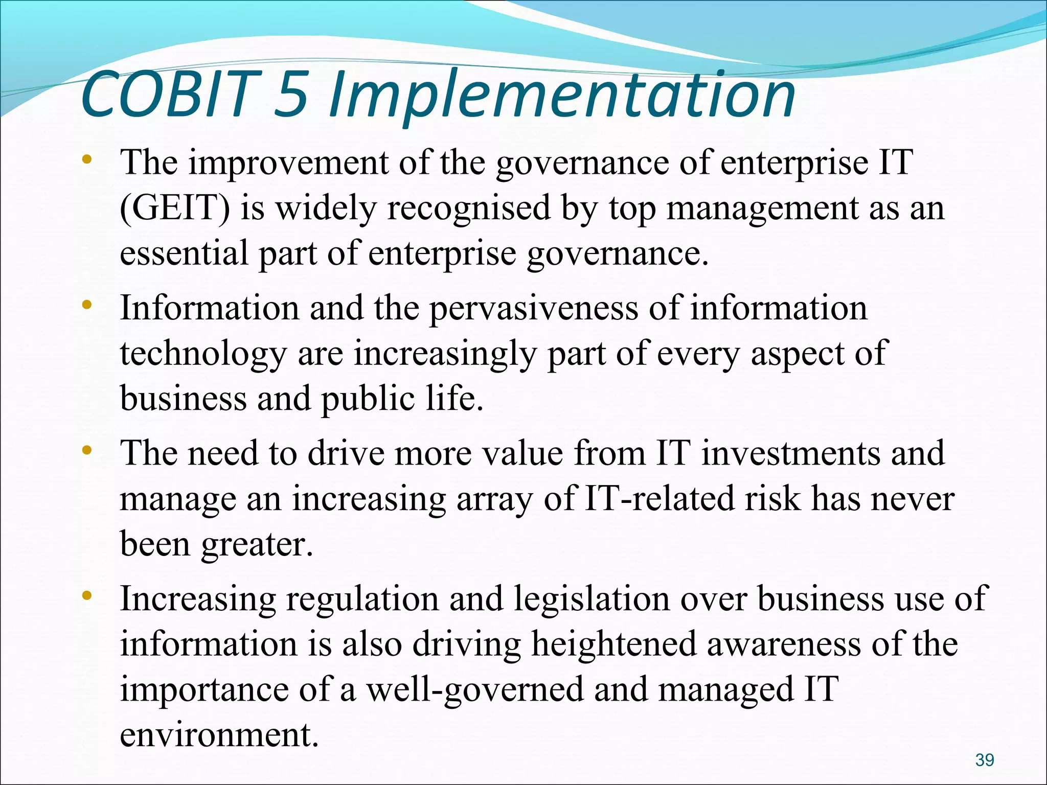 COBIT 5 Implementation
• The improvement of the governance of enterprise IT
(GEIT) is widely recognised by top management as an
essential part of enterprise governance.
• Information and the pervasiveness of information
technology are increasingly part of every aspect of
business and public life.
• The need to drive more value from IT investments and
manage an increasing array of IT-related risk has never
been greater.
• Increasing regulation and legislation over business use of
information is also driving heightened awareness of the
importance of a well-governed and managed IT
environment.
39
 
