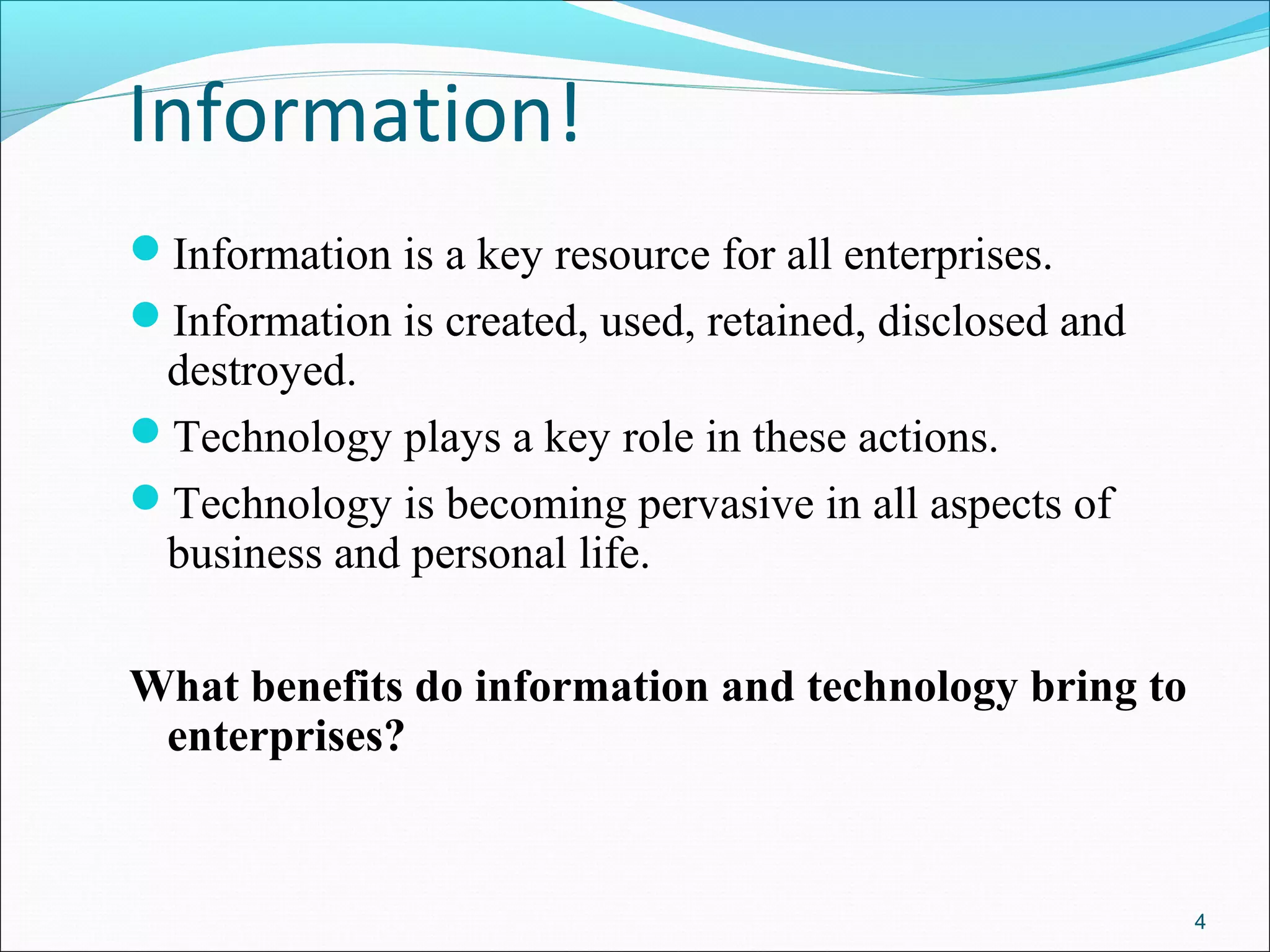 Information!
Information is a key resource for all enterprises.
Information is created, used, retained, disclosed and
destroyed.
Technology plays a key role in these actions.
Technology is becoming pervasive in all aspects of
business and personal life.
What benefits do information and technology bring to
enterprises?
4
 
