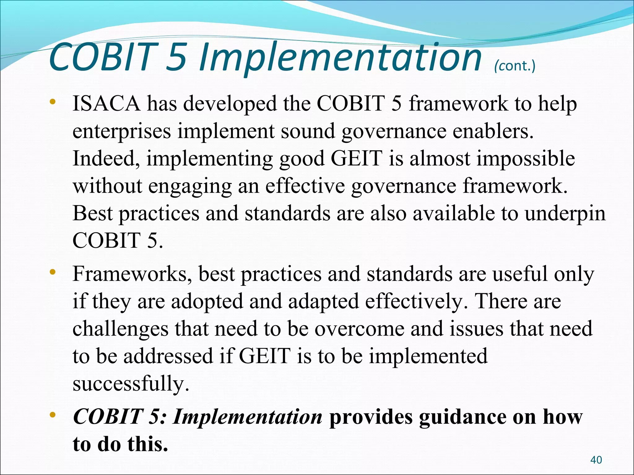 COBIT 5 Implementation (cont.)
• ISACA has developed the COBIT 5 framework to help
enterprises implement sound governance enablers.
Indeed, implementing good GEIT is almost impossible
without engaging an effective governance framework.
Best practices and standards are also available to underpin
COBIT 5.
• Frameworks, best practices and standards are useful only
if they are adopted and adapted effectively. There are
challenges that need to be overcome and issues that need
to be addressed if GEIT is to be implemented
successfully.
• COBIT 5: Implementation provides guidance on how
to do this.
40
 