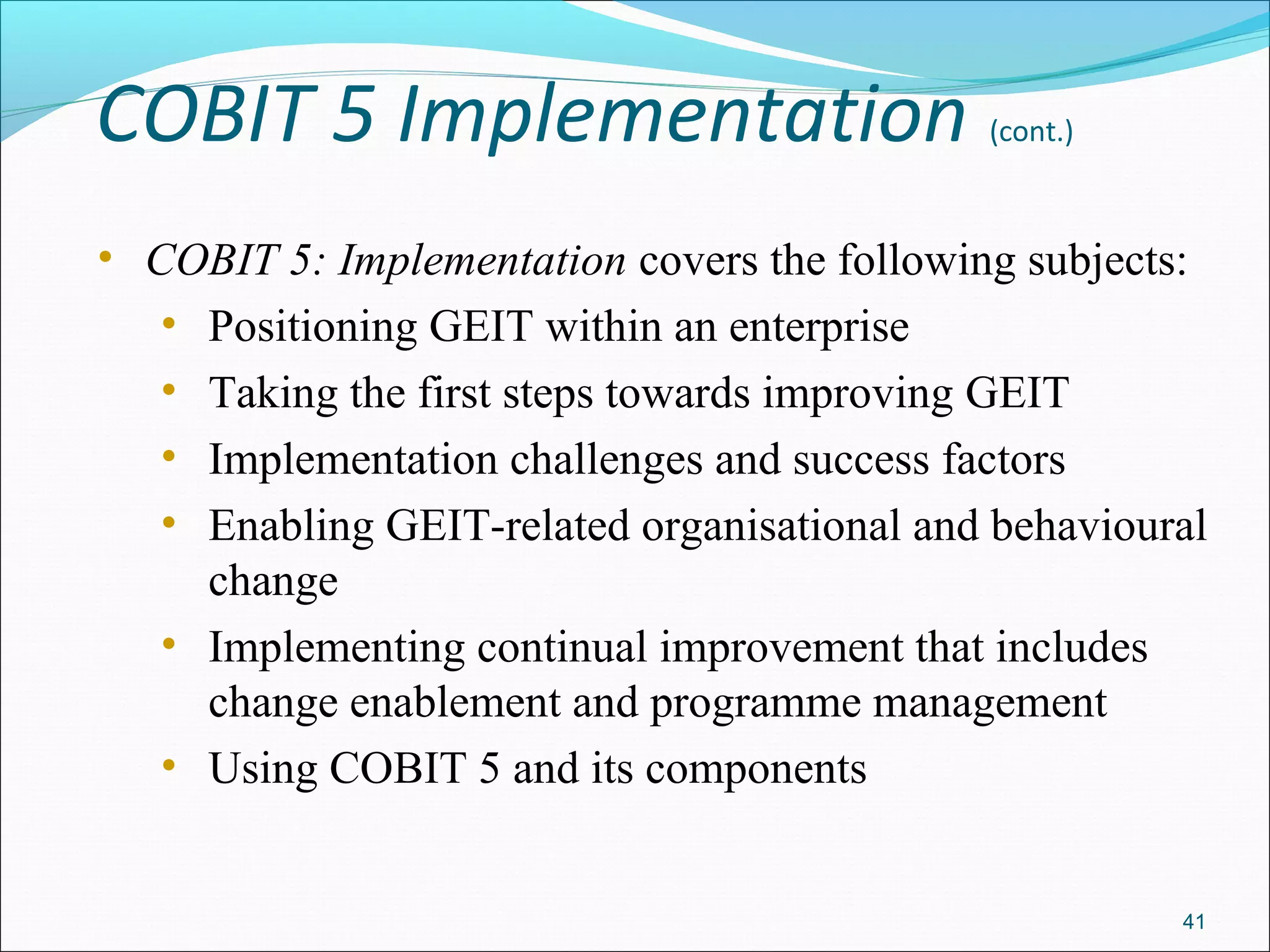 COBIT 5 Implementation (cont.)
• COBIT 5: Implementation covers the following subjects:
• Positioning GEIT within an enterprise
• Taking the first steps towards improving GEIT
• Implementation challenges and success factors
• Enabling GEIT-related organisational and behavioural
change
• Implementing continual improvement that includes
change enablement and programme management
• Using COBIT 5 and its components
41
 