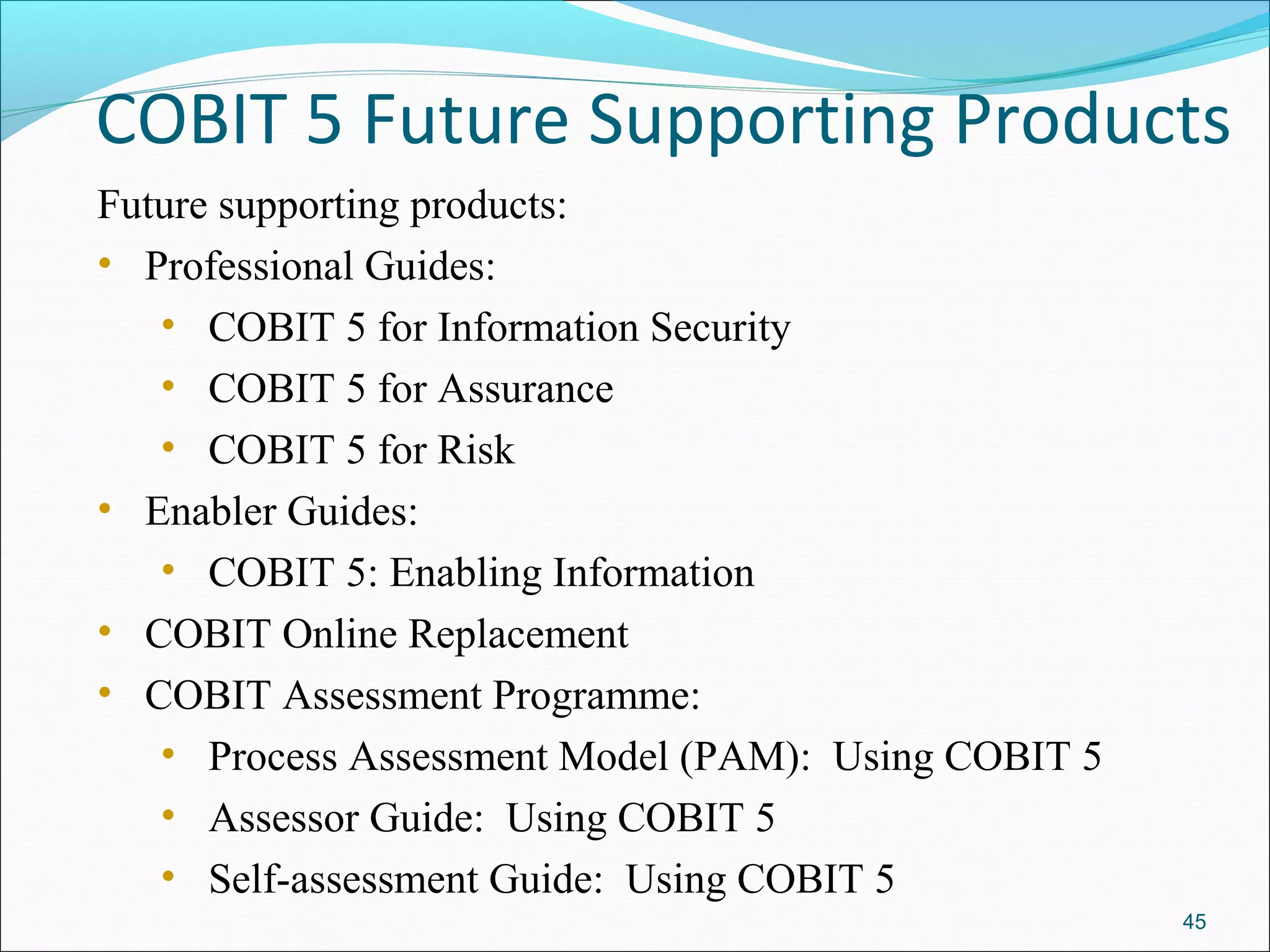 COBIT 5 Future Supporting Products
Future supporting products:
• Professional Guides:
• COBIT 5 for Information Security
• COBIT 5 for Assurance
• COBIT 5 for Risk
• Enabler Guides:
• COBIT 5: Enabling Information
• COBIT Online Replacement
• COBIT Assessment Programme:
• Process Assessment Model (PAM): Using COBIT 5
• Assessor Guide: Using COBIT 5
• Self-assessment Guide: Using COBIT 5
45
 