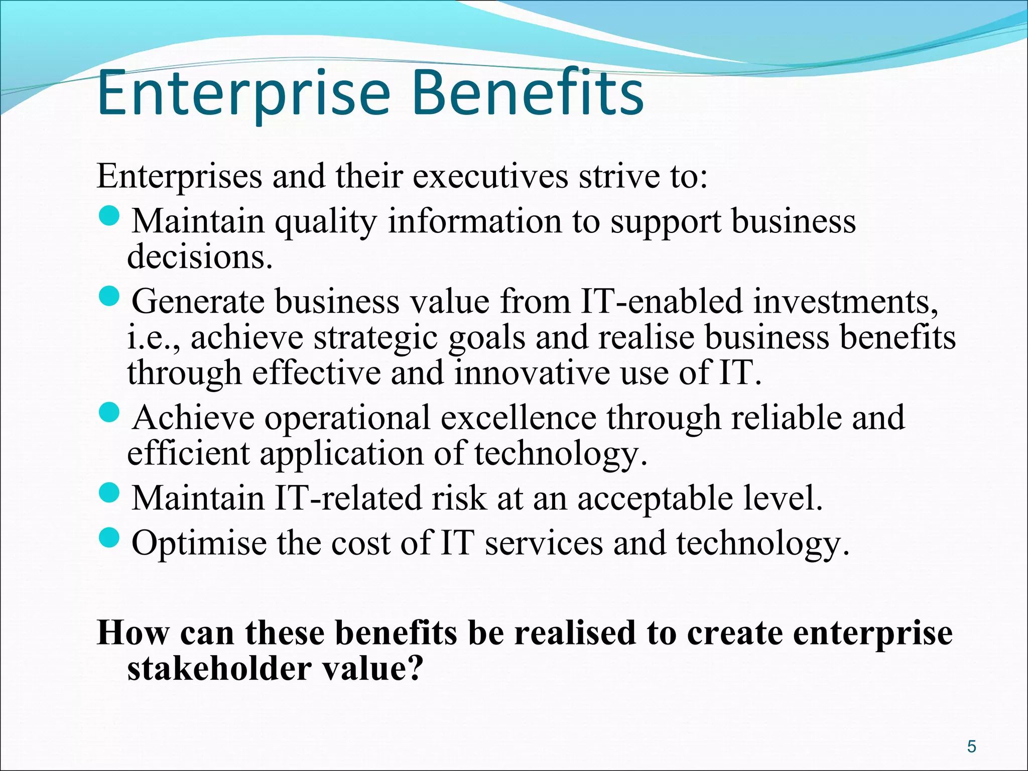 Enterprise Benefits
Enterprises and their executives strive to:
Maintain quality information to support business
decisions.
Generate business value from IT-enabled investments,
i.e., achieve strategic goals and realise business benefits
through effective and innovative use of IT.
Achieve operational excellence through reliable and
efficient application of technology.
Maintain IT-related risk at an acceptable level.
Optimise the cost of IT services and technology.
How can these benefits be realised to create enterprise
stakeholder value?
5
 