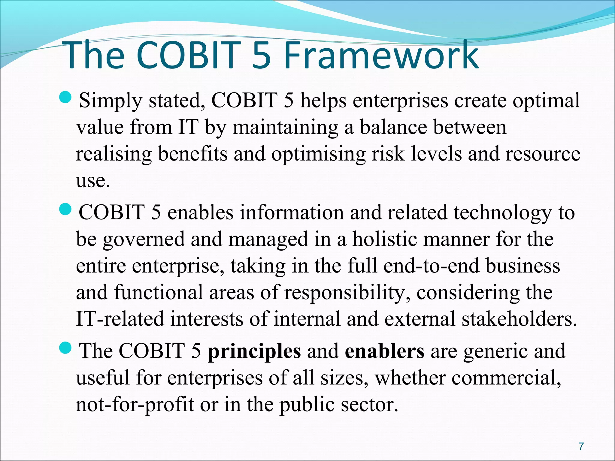 The COBIT 5 Framework
Simply stated, COBIT 5 helps enterprises create optimal
value from IT by maintaining a balance between
realising benefits and optimising risk levels and resource
use.
COBIT 5 enables information and related technology to
be governed and managed in a holistic manner for the
entire enterprise, taking in the full end-to-end business
and functional areas of responsibility, considering the
IT-related interests of internal and external stakeholders.
The COBIT 5 principles and enablers are generic and
useful for enterprises of all sizes, whether commercial,
not-for-profit or in the public sector.
7
 