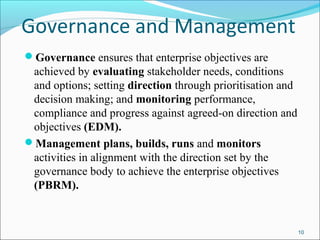 Governance and Management
Governance ensures that enterprise objectives are
achieved by evaluating stakeholder needs, conditions
and options; setting direction through prioritisation and
decision making; and monitoring performance,
compliance and progress against agreed-on direction and
objectives (EDM).
Management plans, builds, runs and monitors
activities in alignment with the direction set by the
governance body to achieve the enterprise objectives
(PBRM).
10
 