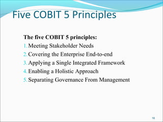 Five COBIT 5 Principles
The five COBIT 5 principles:
1.Meeting Stakeholder Needs
2.Covering the Enterprise End-to-end
3.Applying a Single Integrated Framework
4.Enabling a Holistic Approach
5.Separating Governance From Management
16
 