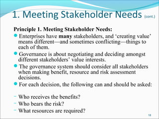1. Meeting Stakeholder Needs (cont.)
Principle 1. Meeting Stakeholder Needs:
Enterprises have many stakeholders, and ‘creating value’
means different—and sometimes conflicting—things to
each of them.
Governance is about negotiating and deciding amongst
different stakeholders’ value interests.
The governance system should consider all stakeholders
when making benefit, resource and risk assessment
decisions.
For each decision, the following can and should be asked:
­ Who receives the benefits?
­ Who bears the risk?
­ What resources are required?
18
 