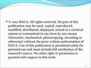 © 2012 ISACA. All rights reserved. No part of this
publication may be used, copied, reproduced,
modified, distributed, displayed, stored in a retrieval
system or transmitted in any form by any means
(electronic, mechanical, photocopying, recording or
otherwise) without the prior written authorisation of
ISACA. Use of this publication is permitted solely for
personal use and must include full attribution of the
material’s source. No other right or permission is
granted with respect to this work.
2
 
