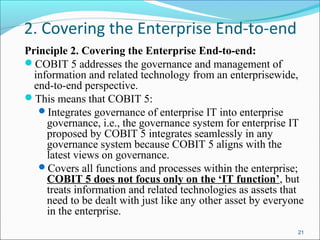 2. Covering the Enterprise End-to-end
Principle 2. Covering the Enterprise End-to-end:
COBIT 5 addresses the governance and management of
information and related technology from an enterprisewide,
end-to-end perspective.
This means that COBIT 5:
Integrates governance of enterprise IT into enterprise
governance, i.e., the governance system for enterprise IT
proposed by COBIT 5 integrates seamlessly in any
governance system because COBIT 5 aligns with the
latest views on governance.
Covers all functions and processes within the enterprise;
COBIT 5 does not focus only on the ‘IT function’, but
treats information and related technologies as assets that
need to be dealt with just like any other asset by everyone
in the enterprise.
21
 