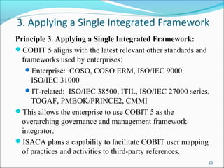 3. Applying a Single Integrated Framework
Principle 3. Applying a Single Integrated Framework:
COBIT 5 aligns with the latest relevant other standards and
frameworks used by enterprises:
Enterprise: COSO, COSO ERM, ISO/IEC 9000,
ISO/IEC 31000
IT-related: ISO/IEC 38500, ITIL, ISO/IEC 27000 series,
TOGAF, PMBOK/PRINCE2, CMMI
This allows the enterprise to use COBIT 5 as the
overarching governance and management framework
integrator.
ISACA plans a capability to facilitate COBIT user mapping
of practices and activities to third-party references.
23
 