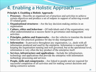 4. Enabling a Holistic Approach (cont.)
Principle 4. Enabling a Holistic Approach:
1. Processes—Describe an organised set of practices and activities to achieve
certain objectives and produce a set of outputs in support of achieving overall
IT-related goals
2. Organisational structures—Are the key decision-making entities in an
organisation
3. Culture, ethics and behaviour—Of individuals and of the organisation; very
often underestimated as a success factor in governance and management
activities
4. Principles, policies and frameworks—Are the vehicles to translate the desired
behaviour into practical guidance for day-to-day management
5. Information—Is pervasive throughout any organisation, i.e., deals with all
information produced and used by the enterprise. Information is required for
keeping the organisation running and well governed, but at the operational level,
information is very often the key product of the enterprise itself.
6. Services, infrastructure and applications—Include the infrastructure,
technology and applications that provide the enterprise with information
technology processing and services
7. People, skills and competencies—Are linked to people and are required for
successful completion of all activities and for making correct decisions and
taking corrective actions
26
 