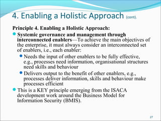 4. Enabling a Holistic Approach (cont).
Principle 4. Enabling a Holistic Approach:
Systemic governance and management through
interconnected enablers—To achieve the main objectives of
the enterprise, it must always consider an interconnected set
of enablers, i.e., each enabler:
Needs the input of other enablers to be fully effective,
e.g., processes need information, organisational structures
need skills and behaviour
Delivers output to the benefit of other enablers, e.g.,
processes deliver information, skills and behaviour make
processes efficient
This is a KEY principle emerging from the ISACA
development work around the Business Model for
Information Security (BMIS).
27
 