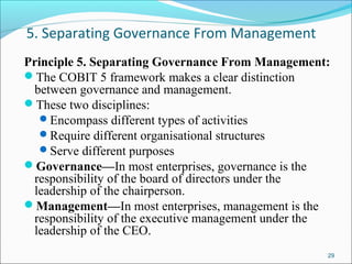 5. Separating Governance From Management
Principle 5. Separating Governance From Management:
The COBIT 5 framework makes a clear distinction
between governance and management.
These two disciplines:
Encompass different types of activities
Require different organisational structures
Serve different purposes
Governance—In most enterprises, governance is the
responsibility of the board of directors under the
leadership of the chairperson.
Management—In most enterprises, management is the
responsibility of the executive management under the
leadership of the CEO.
29
 