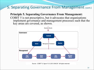 5. Separating Governance From Management (cont.)
Principle 5. Separating Governance From Management:
COBIT 5 is not prescriptive, but it advocates that organisations
implement governance and management processes such that the
key areas are covered, as shown.
31
Source:  COBIT®
 5, figure 15. © 2012 ISACA®
  All rights reserved.
 