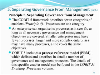 5. Separating Governance From Management (cont.)
Principle 5. Separating Governance from Management:
The COBIT 5 framework describes seven categories of
enablers (Principle 4). Processes are one category.
An enterprise can organise its processes as it sees fit, as
long as all necessary governance and management
objectives are covered. Smaller enterprises may have
fewer processes; larger and more complex enterprises
may have many processes, all to cover the same
objectives.
COBIT 5 includes a process reference model (PRM),
which defines and describes in detail a number of
governance and management processes. The details of
this specific enabler model can be found in the COBIT 5:
Enabling Processes volume.
32
 