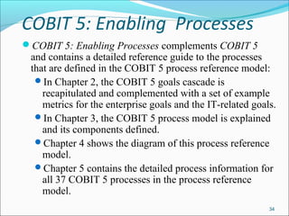 COBIT 5: Enabling Processes
COBIT 5: Enabling Processes complements COBIT 5
and contains a detailed reference guide to the processes
that are defined in the COBIT 5 process reference model:
In Chapter 2, the COBIT 5 goals cascade is
recapitulated and complemented with a set of example
metrics for the enterprise goals and the IT-related goals.
In Chapter 3, the COBIT 5 process model is explained
and its components defined.
Chapter 4 shows the diagram of this process reference
model.
Chapter 5 contains the detailed process information for
all 37 COBIT 5 processes in the process reference
model.
34
 