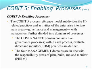 COBIT 5: Enabling Processes (Cont.)
COBIT 5: Enabling Processes:
• The COBIT 5 process reference model subdivides the IT-
related practices and activities of the enterprise into two
main areas—governance and management— with
management further divided into domains of processes:
• The GOVERNANCE domain contains five
governance processes; within each process, evaluate,
direct and monitor (EDM) practices are defined.
• The four MANAGEMENT domains are in line with
the responsibility areas of plan, build, run and monitor
(PBRM).
37
 