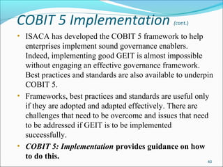 COBIT 5 Implementation (cont.)
• ISACA has developed the COBIT 5 framework to help
enterprises implement sound governance enablers.
Indeed, implementing good GEIT is almost impossible
without engaging an effective governance framework.
Best practices and standards are also available to underpin
COBIT 5.
• Frameworks, best practices and standards are useful only
if they are adopted and adapted effectively. There are
challenges that need to be overcome and issues that need
to be addressed if GEIT is to be implemented
successfully.
• COBIT 5: Implementation provides guidance on how
to do this.
40
 