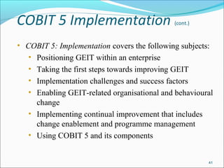 COBIT 5 Implementation (cont.)
• COBIT 5: Implementation covers the following subjects:
• Positioning GEIT within an enterprise
• Taking the first steps towards improving GEIT
• Implementation challenges and success factors
• Enabling GEIT-related organisational and behavioural
change
• Implementing continual improvement that includes
change enablement and programme management
• Using COBIT 5 and its components
41
 