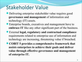 Stakeholder Value
Delivering enterprise stakeholder value requires good
governance and management of information and
technology (IT) assets.
Enterprise boards, executives and management have to
embrace IT like any other significant part of the business.
External legal, regulatory and contractual compliance
requirements related to enterprise use of information and
technology are increasing, threatening value if breached.
COBIT 5 provides a comprehensive framework that
assists enterprises to achieve their goals and deliver
value through effective governance and management
of enterprise IT.
6
 