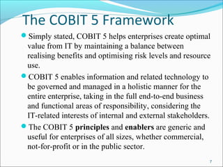 The COBIT 5 Framework
Simply stated, COBIT 5 helps enterprises create optimal
value from IT by maintaining a balance between
realising benefits and optimising risk levels and resource
use.
COBIT 5 enables information and related technology to
be governed and managed in a holistic manner for the
entire enterprise, taking in the full end-to-end business
and functional areas of responsibility, considering the
IT-related interests of internal and external stakeholders.
The COBIT 5 principles and enablers are generic and
useful for enterprises of all sizes, whether commercial,
not-for-profit or in the public sector.
7
 