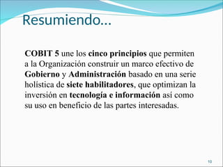 Resumiendo…
COBIT 5 une los cinco principios que permiten
a la Organización construir un marco efectivo de
Gobierno y Administración basado en una serie
holística de siete habilitadores, que optimizan la
inversión en tecnología e información así como
su uso en beneficio de las partes interesadas.
10
 