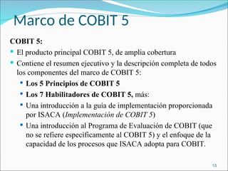 Marco de COBIT 5
COBIT 5:
 El producto principal COBIT 5, de amplia cobertura
 Contiene el resumen ejecutivo y la descripción completa de todos
los componentes del marco de COBIT 5:
 Los 5 Principios de COBIT 5
 Los 7 Habilitadores de COBIT 5, más:
 Una introducción a la guía de implementación proporcionada
por ISACA (Implementación de COBIT 5)
 Una introducción al Programa de Evaluación de COBIT (que
no se refiere específicamente al COBIT 5) y el enfoque de la
capacidad de los procesos que ISACA adopta para COBIT.
13
 