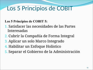 Los 5 Principios de COBIT
Los 5 Principios de COBIT 5:
1. Satisfacer las necesidades de las Partes
Interesadas
2. Cubrir la Compañía de Forma Integral
3. Aplicar un solo Marco Integrado
4. Habilitar un Enfoque Holístico
5. Separar el Gobierno de la Administración
15
 