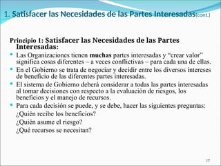 1. Satisfacer las Necesidades de las Partes Interesadas(cont.)
Principio 1: Satisfacer las Necesidades de las Partes
Interesadas:
 Las Organizaciones tienen muchas partes interesadas y “crear valor”
significa cosas diferentes – a veces conflictivas – para cada una de ellas.
 En el Gobierno se trata de negociar y decidir entre los diversos intereses
de beneficio de las diferentes partes interesadas.
 El sistema de Gobierno deberá considerar a todas las partes interesadas
al tomar decisiones con respecto a la evaluación de riesgos, los
beneficios y el manejo de recursos.
 Para cada decisión se puede, y se debe, hacer las siguientes preguntas:
­ ¿Quién recibe los beneficios?
­ ¿Quién asume el riesgo?
­ ¿Qué recursos se necesitan?
17
 