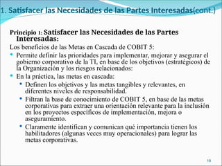 1. Satisfacer las Necesidades de las Partes Interesadas(cont.)
Principio 1: Satisfacer las Necesidades de las Partes
Interesadas:
Los beneficios de las Metas en Cascada de COBIT 5:
 Permite definir las prioridades para implementar, mejorar y asegurar el
gobierno corporativo de la TI, en base de los objetivos (estratégicos) de
la Organización y los riesgos relacionados:
 En la práctica, las metas en cascada:
 Definen los objetivos y las metas tangibles y relevantes, en
diferentes niveles de responsabilidad.
 Filtran la base de conocimiento de COBIT 5, en base de las metas
corporativas para extraer una orientación relevante para la inclusión
en los proyectos específicos de implementación, mejora o
aseguramiento.
 Claramente identifican y comunican qué importancia tienen los
habilitadores (algunas veces muy operacionales) para lograr las
metas corporativas.
19
 