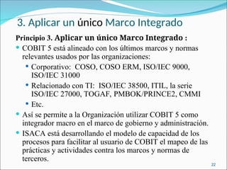 3. Aplicar un único Marco Integrado
Principio 3. Aplicar un único Marco Integrado :
 COBIT 5 está alineado con los últimos marcos y normas
relevantes usados por las organizaciones:
 Corporativo: COSO, COSO ERM, ISO/IEC 9000,
ISO/IEC 31000
 Relacionado con TI: ISO/IEC 38500, ITIL, la serie
ISO/IEC 27000, TOGAF, PMBOK/PRINCE2, CMMI
 Etc.
 Así se permite a la Organización utilizar COBIT 5 como
integrador macro en el marco de gobierno y administración.
 ISACA está desarrollando el modelo de capacidad de los
procesos para facilitar al usuario de COBIT el mapeo de las
prácticas y actividades contra los marcos y normas de
terceros.
22
 