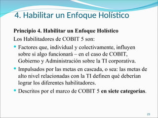 4. Habilitar un Enfoque Holístico
Principio 4. Habilitar un Enfoque Holístico
Los Habilitadores de COBIT 5 son:
 Factores que, individual y colectivamente, influyen
sobre si algo funcionará – en el caso de COBIT,
Gobierno y Administración sobre la TI corporativa.
 Impulsados por las metas en cascada, o sea: las metas de
alto nivel relacionadas con la TI definen qué deberían
lograr los diferentes habilitadores.
 Descritos por el marco de COBIT 5 en siete categorías.
23
 