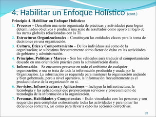 4. Habilitar un Enfoque Holístico (cont.)
Principio 4. Habilitar un Enfoque Holístico:
1. Procesos – Describen una serie organizada de prácticas y actividades para lograr
determinados objetivos y producir una serie de resultados como apoyo al logro de
las metas globales relacionadas con la TI.
2. Estructuras Organizacionales – Constituyen las entidades claves para la toma de
decisiones en una organización.
3. Cultura, Ética y Comportamiento – De los individuos así como de la
organización; se subestima frecuentemente como factor de éxito en las actividades
de gobierno y administración.
4. Principios, Políticas y Marcos – Son los vehículos para traducir el comportamiento
deseado en una orientación práctica para la administración diaria.
5. Información – Se encuentra presente en todo el ambiente de cualquier
organización; o sea se trata de toda la información producida y usada por la
Organización. La información es requerida para mantener la organización andando
y bien gobernada, pero a nivel operativo, la información frecuentemente es el
producto clave de la organización en si.
6. Servicios, Infraestructura y Aplicaciones – Incluyen la infraestructura, la
tecnología y las aplicaciones que proporcionan servicios y procesamiento de
tecnología de la información a la organización.
7. Personas, Habilidades y Competencias – Están vinculadas con las personas y son
requeridas para completar exitosamente todas las actividades y para tomar las
decisiones correctas, así como para llevar a cabo las acciones correctivas.
25
 