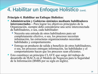 4. Habilitar un Enfoque Holístico (cont).
Principio 4. Habilitar un Enfoque Holístico:
 Administración y Gobierno sistémico mediante habilitadores
interconectados – Para lograr los objetivos principales de la
Organización, siempre debe considerarse una serie interconectada
de habilitadores, o sea, cada habilitador:
 Necesita una entrada de otros habilitadores para ser
completamente efectivo, o sea, los procesos necesitan
información, las estructuras organizacionales necesitan
habilidades y comportamiento.
 Entrega un producto de salida a beneficio de otros habilitadores,
o sea, los procesos entregan información, las habilidades y el
comportamiento hacen que los procesos sean eficientes.
 Esto constituye un principio CLAVE que surge del trabajo de
desarrollo de ISACA en el Modelo de Negocios para la Seguridad
de la Información (BMIS por su sigla en inglés).
26
 