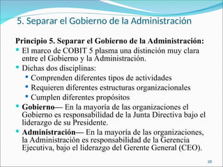 5. Separar el Gobierno de la Administración
Principio 5. Separar el Gobierno de la Administración:
 El marco de COBIT 5 plasma una distinción muy clara
entre el Gobierno y la Administración.
 Dichas dos disciplinas:
 Comprenden diferentes tipos de actividades
 Requieren diferentes estructuras organizacionales
 Cumplen diferentes propósitos
 Gobierno— En la mayoría de las organizaciones el
Gobierno es responsabilidad de la Junta Directiva bajo el
liderazgo de su Presidente.
 Administración— En la mayoría de las organizaciones,
la Administración es responsabilidad de la Gerencia
Ejecutiva, bajo el liderazgo del Gerente General (CEO).
28
 