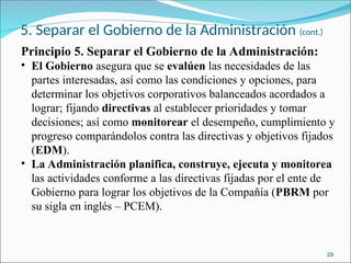 5. Separar el Gobierno de la Administración (cont.)
Principio 5. Separar el Gobierno de la Administración:
• El Gobierno asegura que se evalúen las necesidades de las
partes interesadas, así como las condiciones y opciones, para
determinar los objetivos corporativos balanceados acordados a
lograr; fijando directivas al establecer prioridades y tomar
decisiones; así como monitorear el desempeño, cumplimiento y
progreso comparándolos contra las directivas y objetivos fijados
(EDM).
• La Administración planifica, construye, ejecuta y monitorea
las actividades conforme a las directivas fijadas por el ente de
Gobierno para lograr los objetivos de la Compañía (PBRM por
su sigla en inglés – PCEM).
29
 
