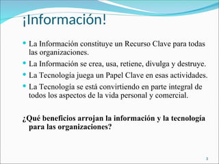 ¡Información!
 La Información constituye un Recurso Clave para todas
las organizaciones.
 La Información se crea, usa, retiene, divulga y destruye.
 La Tecnología juega un Papel Clave en esas actividades.
 La Tecnología se está convirtiendo en parte integral de
todos los aspectos de la vida personal y comercial.
¿Qué beneficios arrojan la información y la tecnología
para las organizaciones?
3
 
